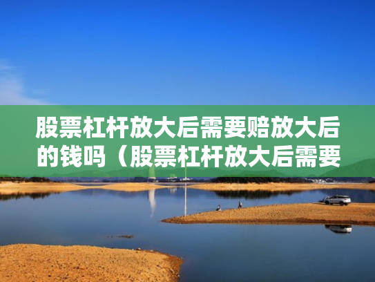 股票杠杆放大后需要赔放大后的钱吗（股票杠杆放大后需要赔放大后的钱吗为什么）
