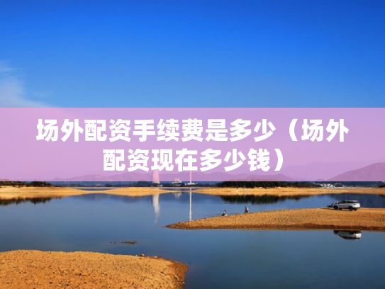 场外配资手续费是多少（场外配资现在多少钱）