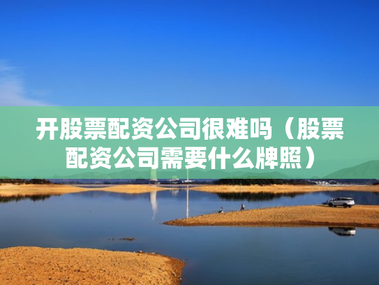 开股票配资公司很难吗（股票配资公司需要什么牌照）