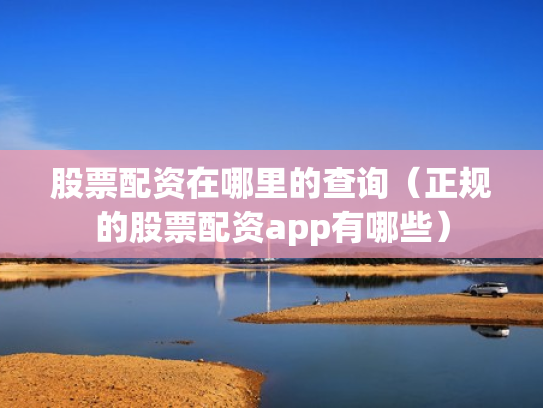 股票配资在哪里的查询（正规的股票配资app有哪些）