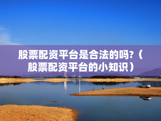 股票配资平台是合法的吗?（股票配资平台的小知识）