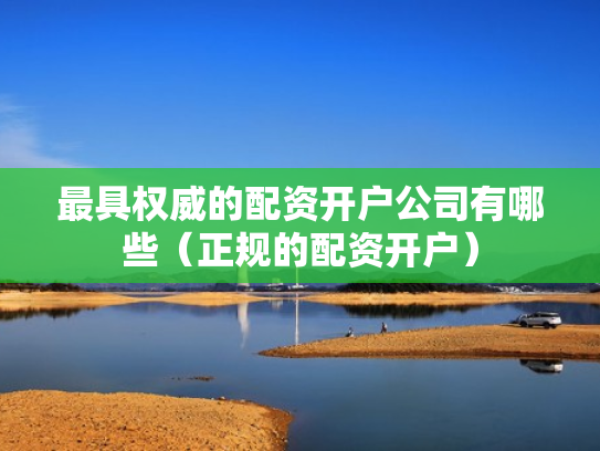 最具权威的配资开户公司有哪些（正规的配资开户）