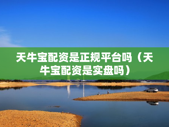 天牛宝配资是正规平台吗（天牛宝配资是实盘吗）