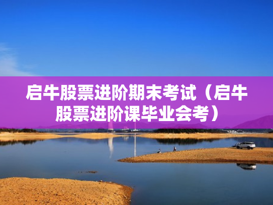 启牛股票进阶期末考试（启牛股票进阶课毕业会考）