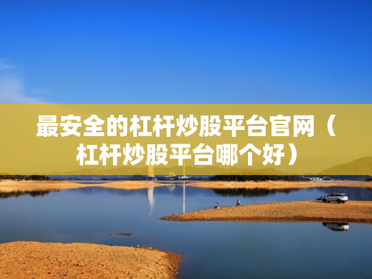 最安全的杠杆炒股平台官网（杠杆炒股平台哪个好）