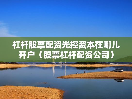 杠杆股票配资光控资本在哪儿开户（股票杠杆配资公司）