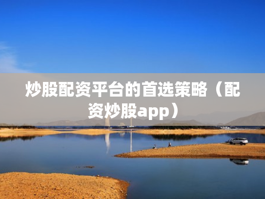 炒股配资平台的首选策略（配资炒股app）