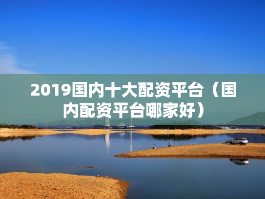2019国内十大配资平台（国内配资平台哪家好）