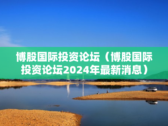 博股国际投资论坛（博股国际投资论坛2024年最新消息）