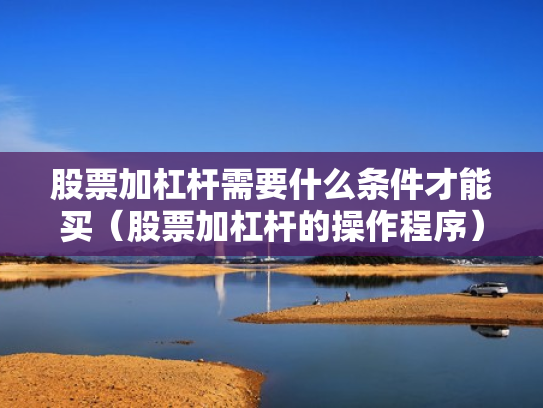 股票加杠杆需要什么条件才能买（股票加杠杆的操作程序）