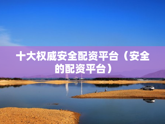 十大权威安全配资平台（安全的配资平台）