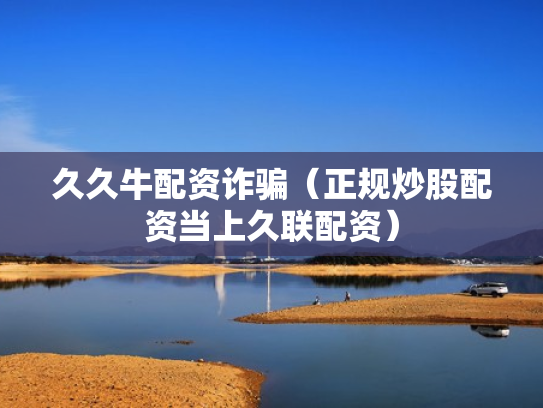 久久牛配资诈骗（正规炒股配资当上久联配资）