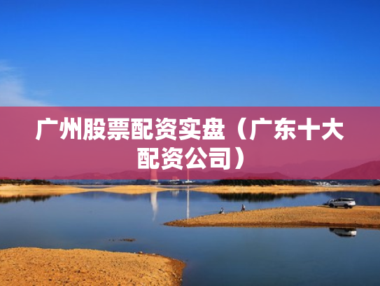 广州股票配资实盘（广东十大配资公司）