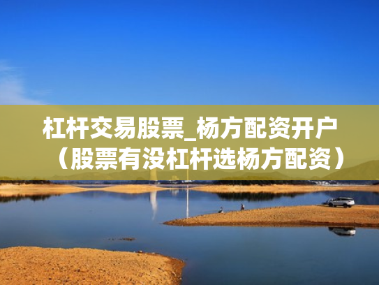 杠杆交易股票_杨方配资开户（股票有没杠杆选杨方配资）
