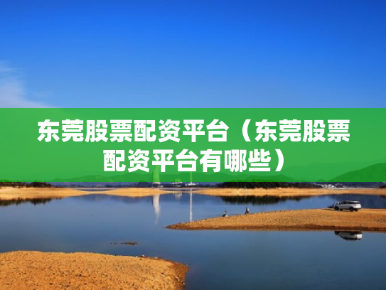 东莞股票配资平台（东莞股票配资平台有哪些）