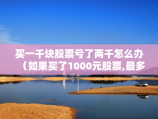 买一千块股票亏了两千怎么办（如果买了1000元股票,最多会亏损多少）