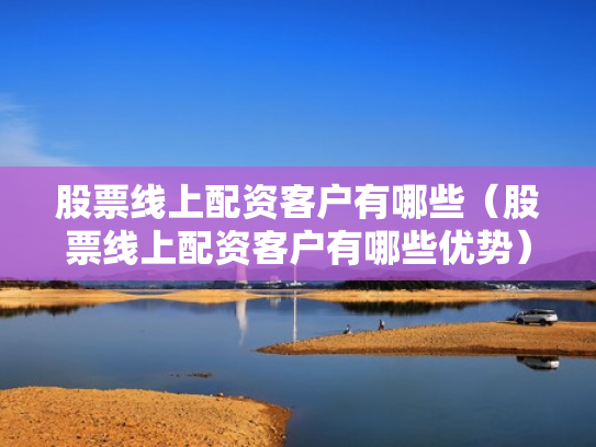 股票线上配资客户有哪些（股票线上配资客户有哪些优势）