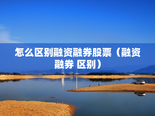 怎么区别融资融券股票（融资融券 区别）