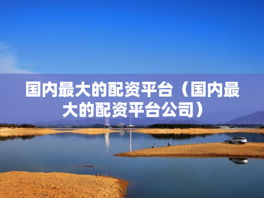 国内最大的配资平台（国内最大的配资平台公司）