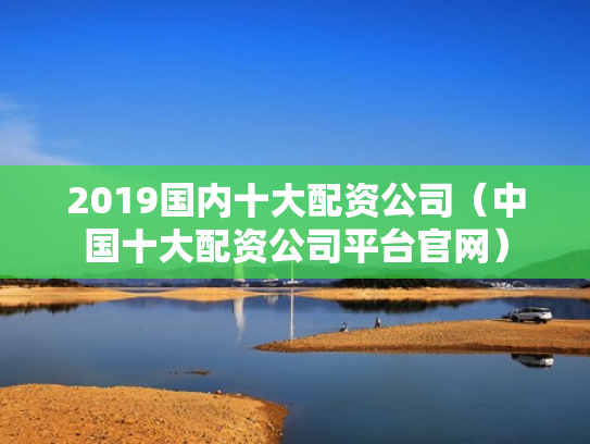 2019国内十大配资公司（中国十大配资公司平台官网）