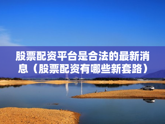 股票配资平台是合法的最新消息（股票配资有哪些新套路）