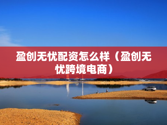 盈创无忧配资怎么样（盈创无忧跨境电商）
