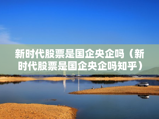 新时代股票是国企央企吗（新时代股票是国企央企吗知乎）