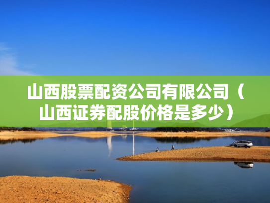 山西股票配资公司有限公司（山西证券配股价格是多少）