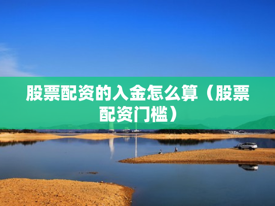 股票配资的入金怎么算（股票配资门槛）
