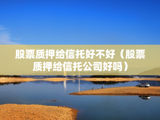 股票质押给信托好不好（股票质押给信托公司好吗）