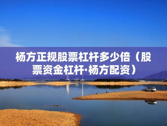 杨方正规股票杠杆多少倍（股票资金杠杆·杨方配资）
