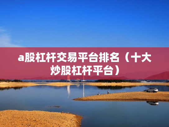 a股杠杆交易平台排名（十大炒股杠杆平台）