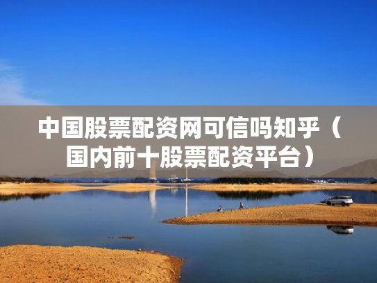 中国股票配资网可信吗知乎（国内前十股票配资平台）