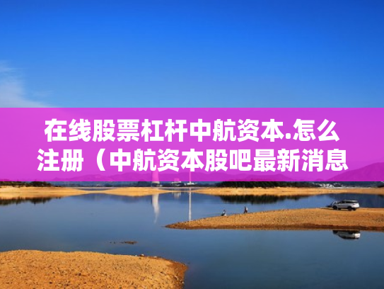 在线股票杠杆中航资本.怎么注册（中航资本股吧最新消息）