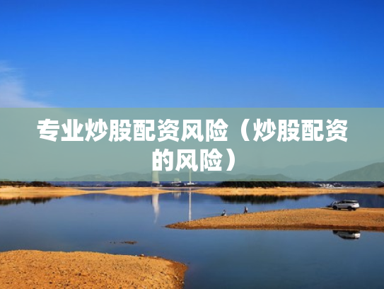 专业炒股配资风险（炒股配资的风险）