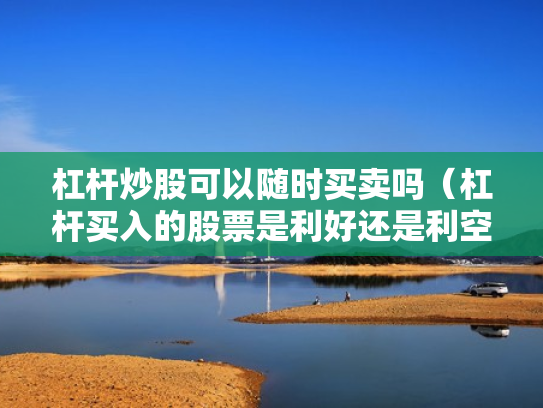 杠杆炒股可以随时买卖吗（杠杆买入的股票是利好还是利空）