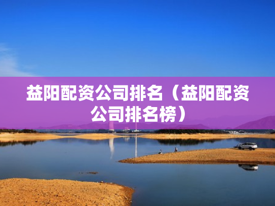 益阳配资公司排名（益阳配资公司排名榜）