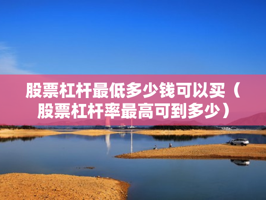 股票杠杆最低多少钱可以买（股票杠杆率最高可到多少）