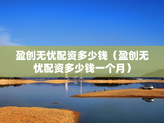 盈创无忧配资多少钱（盈创无忧配资多少钱一个月）