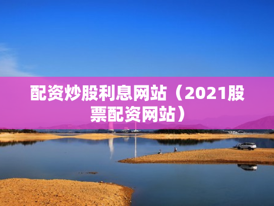 配资炒股利息网站（2021股票配资网站）