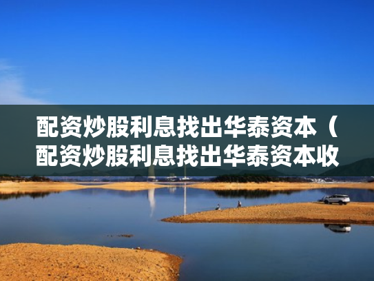 配资炒股利息找出华泰资本（配资炒股利息找出华泰资本收益）