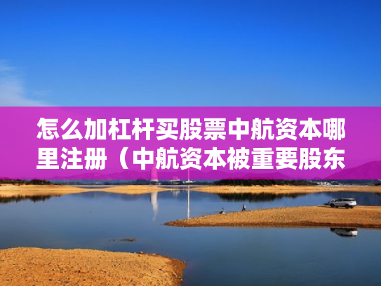 怎么加杠杆买股票中航资本哪里注册（中航资本被重要股东增持）