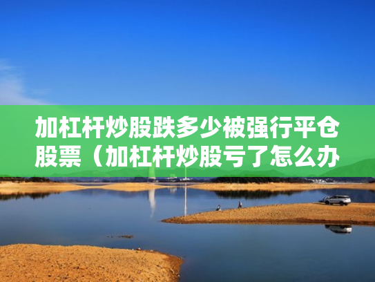 加杠杆炒股跌多少被强行平仓股票（加杠杆炒股亏了怎么办）