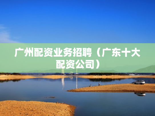 广州配资业务招聘（广东十大配资公司）