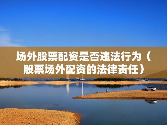 场外股票配资是否违法行为（股票场外配资的法律责任）