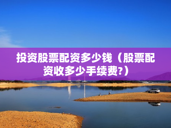 投资股票配资多少钱（股票配资收多少手续费?）