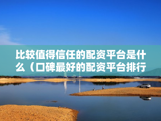 比较值得信任的配资平台是什么（口碑最好的配资平台排行榜）