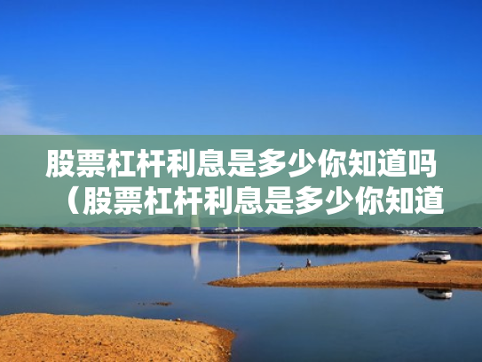股票杠杆利息是多少你知道吗（股票杠杆利息是多少你知道吗为什么）