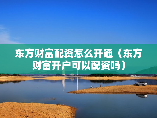 东方财富配资怎么开通（东方财富开户可以配资吗）