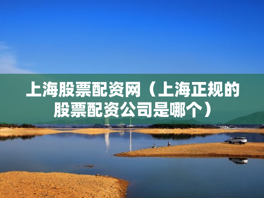 上海股票配资网（上海正规的股票配资公司是哪个）